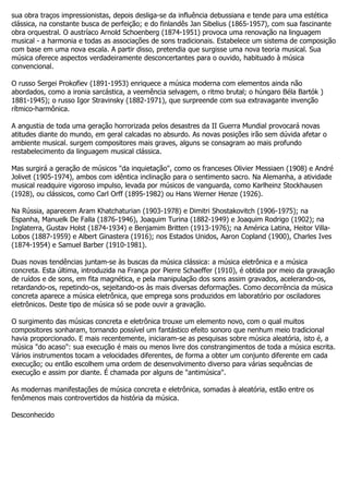 sua obra traços impressionistas, depois desliga-se da influência debussiana e tende para uma estética
clássica, na constante busca de perfeição; e do finlandês Jan Sibelius (1865-1957), com sua fascinante
obra orquestral. O austríaco Arnold Schoenberg (1874-1951) provoca uma renovação na linguagem
musical - a harmonia e todas as associações de sons tradicionais. Estabelece um sistema de composição
com base em uma nova escala. A partir disso, pretendia que surgisse uma nova teoria musical. Sua
música oferece aspectos verdadeiramente desconcertantes para o ouvido, habituado à música
convencional.

O russo Sergei Prokofiev (1891-1953) enriquece a música moderna com elementos ainda não
abordados, como a ironia sarcástica, a veemência selvagem, o ritmo brutal; o húngaro Béla Bartók )
1881-1945); o russo Igor Stravinsky (1882-1971), que surpreende com sua extravagante invenção
rítmico-harmônica.

A angustia de toda uma geração horrorizada pelos desastres da II Guerra Mundial provocará novas
atitudes diante do mundo, em geral calcadas no absurdo. As novas posições irão sem dúvida afetar o
ambiente musical. surgem compositores mais graves, alguns se consagram ao mais profundo
restabelecimento da linguagem musical clássica.

Mas surgirá a geração de músicos "da inquietação", como os franceses Olivier Messiaen (1908) e André
Jolivet (1905-1974), ambos com idêntica inclinação para o sentimento sacro. Na Alemanha, a atividade
musical readquire vigoroso impulso, levada por músicos de vanguarda, como Karlheinz Stockhausen
(1928), ou clássicos, como Carl Orff (1895-1982) ou Hans Werner Henze (1926).

Na Rússia, aparecem Aram Khatchaturian (1903-1978) e Dimitri Shostakovitch (1906-1975); na
Espanha, Manuelk De Falla (1876-1946), Joaquim Turina (1882-1949) e Joaquim Rodrigo (1902); na
Inglaterra, Gustav Holst (1874-1934) e Benjamim Britten (1913-1976); na América Latina, Heitor Villa-
Lobos (1887-1959) e Albert Ginastera (1916); nos Estados Unidos, Aaron Copland (1900), Charles Ives
(1874-1954) e Samuel Barber (1910-1981).

Duas novas tendências juntam-se às buscas da música clássica: a música eletrônica e a música
concreta. Esta última, introduzida na França por Pierre Schaeffer (1910), é obtida por meio da gravação
de ruídos e de sons, em fita magnética, e pela manipulação dos sons assim gravados, acelerando-os,
retardando-os, repetindo-os, sejeitando-os às mais diversas deformações. Como decorrência da música
concreta aparece a música eletrônica, que emprega sons produzidos em laboratório por osciladores
eletrônicos. Deste tipo de música só se pode ouvir a gravação.

O surgimento das músicas concreta e eletrônica trouxe um elemento novo, com o qual muitos
compositores sonharam, tornando possível um fantástico efeito sonoro que nenhum meio tradicional
havia proporcionado. E mais recentemente, iniciaram-se as pesquisas sobre música aleatória, isto é, a
música "do acaso": sua execução é mais ou menos livre dos constrangimentos de toda a música escrita.
Vários instrumentos tocam a velocidades diferentes, de forma a obter um conjunto diferente em cada
execução; ou então escolhem uma ordem de desenvolvimento diverso para várias sequências de
execução e assim por diante. É chamada por alguns de "antimúsica".

As modernas manifestações de música concreta e eletrônica, somadas à aleatória, estão entre os
fenômenos mais controvertidos da história da música.

Desconhecido
 
