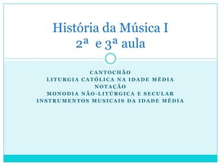 História da Música I
       2ª e 3ª aula

              CANTOCHÃO
   LITURGIA CATÓLICA NA IDADE MÉDIA
               NOTAÇÃO
   MONODIA NÃO-LITÚRGICA E SECULAR
INSTRUMENTOS MUSICAIS DA IDADE MÉDIA
 