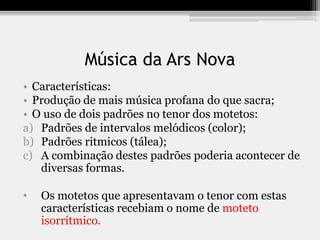 Música da Ars Nova
• Características:
• Produção de mais música profana do que sacra;
• O uso de dois padrões no tenor dos motetos:
a) Padrões de intervalos melódicos (color);
b) Padrões ritmicos (tálea);
c) A combinação destes padrões poderia acontecer de
diversas formas.
• Os motetos que apresentavam o tenor com estas
características recebiam o nome de moteto
isorrítmico.
 