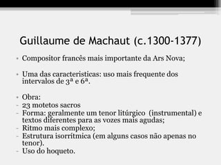Guillaume de Machaut (c.1300-1377)
• Compositor francês mais importante da Ars Nova;
• Uma das caracteristicas: uso mais frequente dos
intervalos de 3ª e 6ª.
• Obra:
- 23 motetos sacros
- Forma: geralmente um tenor litúrgico (instrumental) e
textos diferentes para as vozes mais agudas;
- Ritmo mais complexo;
- Estrutura isorrítmica (em alguns casos não apenas no
tenor).
- Uso do hoqueto.
 
