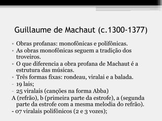 Guillaume de Machaut (c.1300-1377)
• Obras profanas: monofônicas e polifônicas.
• As obras monofônicas seguem a tradição dos
troveiros.
• O que diferencia a obra profana de Machaut é a
estrutura das músicas.
• Três formas fixas: rondeau, viralai e a balada.
- 19 lais;
- 25 viralais (canções na forma Abba)
A (refrão), b (primeira parte da estrofe), a (segunda
parte da estrofe com a mesma melodia do refrão).
- 07 viralais polifônicos (2 e 3 vozes);
 