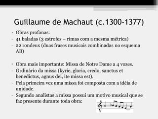 Guillaume de Machaut (c.1300-1377)
• Obras profanas:
- 41 baladas (3 estrofes – rimas com a mesma métrica)
- 22 rondeux (duas frases musicais combinadas no esquema
AB)
• Obra mais importante: Missa de Notre Dame a 4 vozes.
- Ordinário da missa (kyrie, gloria, credo, sanctus et
benedictus, agnus dei, ite missa est).
- Pela primeira vez uma missa foi composta com a idéia de
unidade.
- Segundo analistas a missa possui um motivo musical que se
faz presente durante toda obra:
 