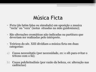 Música Ficta
• Ficta (do latim falsa ou simulada) em oposição a musica
“recta” ou “vera” (notas situadas na mão guidoniana);
• São alterações cromáticas não indicadas na partitura que
deveriam ser realizadas pelo intérprete.
• Teóricos do séc. XIII dividiam a música ficta em duas
categorias:
a) Causa necessitatis (por necessidade, ex: o sib para evitar o
trítono com o fá);
b) Causa pulchritudinis (por razão da beleza, ex: alteração nas
cadências)
 