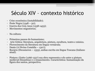 Século XIV – contexto histórico
• Crise econômica (instabilidade);
• Peste Negra (1348 – 50);
• Guerra dos Cem Anos (1338-1453);
• Movimentos migratórios;
• Na cultura:
• Primeiros passos do humanismo;
• Arte Gótica: literatura, arquitetura, pintura, escultura, teatro e música.
• Florescimento da literatura em língua vernácula;
- Dante (A Divina Comédia – 1307);
- Bocácio (Decameron – 1353), ambas escrita em língua Toscana (italiano
atual).
• Pintura: Giotto (1266-1337) sua obra representa o elo entre a pintura
medieval (bizantina) e o renascimento. Característica: humanização da
figura dos santos, perspectiva.
 