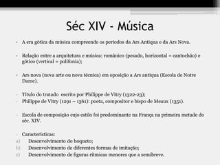 Séc XIV - Música
• A era gótica da música compreende os períodos da Ars Antiqua e da Ars Nova.
• Relação entre a arquitetura e música: românico (pesado, horizontal = cantochão) e
gótico (vertical = polifonia);
• Ars nova (nova arte ou nova técnica) em oposição a Ars antiqua (Escola de Notre
Dame).
- Título do tratado escrito por Philippe de Vitry (1322-23);
- Philippe de Vitry (1291 – 1361): poeta, compositor e bispo de Meaux (1351).
- Escola de composição cujo estilo foi predominante na França na primeira metade do
séc. XIV.
- Características:
a) Desenvolvimento do hoqueto;
b) Desenvolvimento de diferentes formas de imitação;
c) Desenvolvimento de figuras rítmicas menores que a semibreve.
 