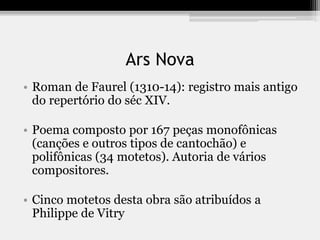 Ars Nova
• Roman de Faurel (1310-14): registro mais antigo
do repertório do séc XIV.
• Poema composto por 167 peças monofônicas
(canções e outros tipos de cantochão) e
polifônicas (34 motetos). Autoria de vários
compositores.
• Cinco motetos desta obra são atribuídos a
Philippe de Vitry
 