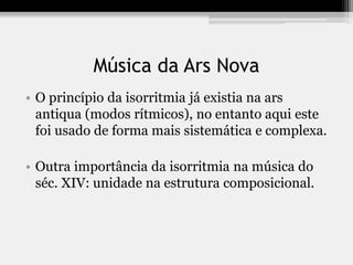 Música da Ars Nova
• O princípio da isorritmia já existia na ars
antiqua (modos rítmicos), no entanto aqui este
foi usado de forma mais sistemática e complexa.
• Outra importância da isorritmia na música do
séc. XIV: unidade na estrutura composicional.
 