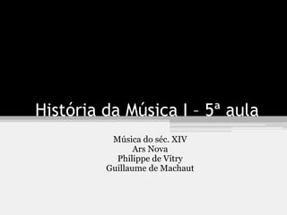 História da Música I – 5ª aula
Música do séc. XIV
Ars Nova
Philippe de Vitry
Guillaume de Machaut
 