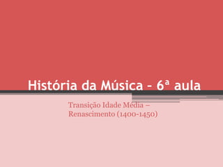 História da Música – 6ª aula
      Transição Idade Média –
      Renascimento (1400-1450)
 
