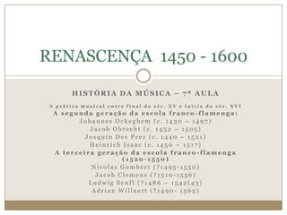 RENASCENÇA 1450 - 1600

        HISTÓRIA DA MÚSICA – 7ª AULA
 A prática musical entre final do séc. XV e início do séc. XVI
  A segunda geração da escola franco-flamenga:
        Johannes Ockeghem (c. 1430 – 1497)
           Jacob Obrecht (c. 1452 – 1505)
          Josquin Des Prez (c. 1440 – 1521)
           Heinrich Isaac (c. 1450 – 1517)
  A terceira geração da escola franco-flamenga
                    (1520-1550)
            Nicolas Gombert (?1495-1550)
             Jacob Clemens (?1510-1556)
           Ludwig Senfl (?1486 – 1542(43)
            Adrian Willaert (?1490- 1562)
 