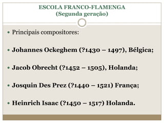 ESCOLA FRANCO-FLAMENGA
               (Segunda geração)


 Principais compositores:


 Johannes Ockeghem (?1430 – 1497), Bélgica;


 Jacob Obrecht (?1452 – 1505), Holanda;


 Josquin Des Prez (?1440 – 1521) França;


 Heinrich Isaac (?1450 – 1517) Holanda.
 