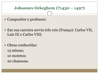 Johannes Ockeghem (?1430 – 1497)

 Compositor e professor;


 Em sua carreira serviu três reis (França): Carlos VII,
 Luís IX e Carlos VIII;

 Obras conhecidas:
- 13 missas;
- 10 motetos;
- 20 chansons.
 
