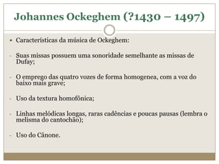 Johannes Ockeghem (?1430 – 1497)

 Características da música de Ockeghem:

- Suas missas possuem uma sonoridade semelhante as missas de
  Dufay;

- O emprego das quatro vozes de forma homogenea, com a voz do
  baixo mais grave;

- Uso da textura homofônica;

- Linhas melódicas longas, raras cadências e poucas pausas (lembra o
  melisma do cantochão);

- Uso do Cânone.
 