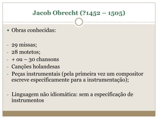 Jacob Obrecht (?1452 – 1505)

 Obras conhecidas:


- 29 missas;
- 28 motetos;
- + ou – 30 chansons
- Canções holandesas
- Peças instrumentais (pela primeira vez um compositor
 escreve especificamente para a instrumentação);

- Linguagem não idiomática: sem a especificação de
 instrumentos
 