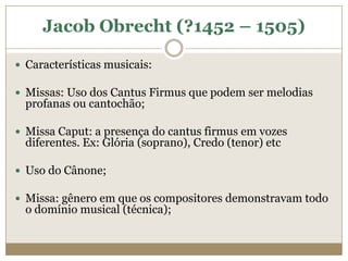 Jacob Obrecht (?1452 – 1505)

 Características musicais:

 Missas: Uso dos Cantus Firmus que podem ser melodias
  profanas ou cantochão;

 Missa Caput: a presença do cantus firmus em vozes
  diferentes. Ex: Glória (soprano), Credo (tenor) etc

 Uso do Cânone;

 Missa: gênero em que os compositores demonstravam todo
  o domínio musical (técnica);
 