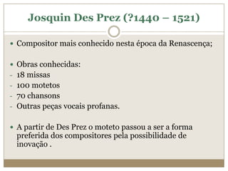 Josquin Des Prez (?1440 – 1521)

 Compositor mais conhecido nesta época da Renascença;


 Obras conhecidas:
- 18 missas
- 100 motetos
- 70 chansons
- Outras peças vocais profanas.


 A partir de Des Prez o moteto passou a ser a forma
 preferida dos compositores pela possibilidade de
 inovação .
 