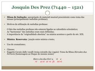 Josquin Des Prez (?1440 – 1521)

   Missa de Imitação: apropriação de material musical preexistente como tema das
    missas (principalmente melodias profanas);

   Motivos da utilização de melodias profanas:

-   O fato das melodias profanas não estarem ligadas ao calendário eclesiástico;
-   As “harmonias” das melodias eram mais definidas;
-   A importância da “originalidade absoluta” na música acontece a partir do séc. XIX.

   Música Reservata: junção entre música e texto;

   Uso de cromatismo;

   Cânone;
   Soggetto Cavato dalle vocalli (tema extraído das vogais): Tema da Missa Hercules dux
    Ferrarie (homenagem ao Duque de mesmo nome)

                                Herc u les dux Ferr a ri e
                                 ré ut ré ut ré fá mi ré
 