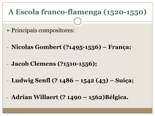 A Escola franco-flamenga (1520-1550)

 Principais compositores:


- Nicolas Gombert (?1495-1556) – França;


- Jacob Clemens (?1510-1556);


- Ludwig Senfl (? 1486 – 1542 (43) – Suíça;


- Adrian Willaert (? 1490 – 1562)Bélgica.
 