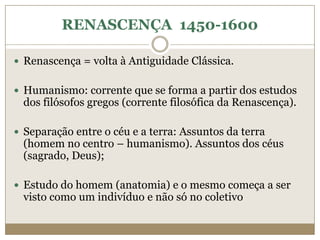 RENASCENÇA 1450-1600

 Renascença = volta à Antiguidade Clássica.


 Humanismo: corrente que se forma a partir dos estudos
 dos filósofos gregos (corrente filosófica da Renascença).

 Separação entre o céu e a terra: Assuntos da terra
 (homem no centro – humanismo). Assuntos dos céus
 (sagrado, Deus);

 Estudo do homem (anatomia) e o mesmo começa a ser
 visto como um indivíduo e não só no coletivo
 