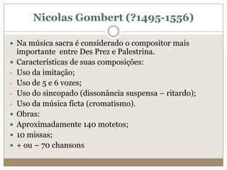 Nicolas Gombert (?1495-1556)

 Na música sacra é considerado o compositor mais
    importante entre Des Prez e Palestrina.
   Características de suas composições:
-   Uso da imitação;
-   Uso de 5 e 6 vozes;
-   Uso do sincopado (dissonância suspensa – ritardo);
-   Uso da música ficta (cromatismo).
   Obras:
   Aproximadamente 140 motetos;
   10 missas;
   + ou – 70 chansons
 