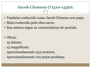 Jacob Clemens (?1510-1556);

 Também conhecido como Jacob Clemens non papa.
 Mais conhecido pela obra sacra;
 Sua música segue as características do período.


 Obras:
- 15 missas;
- 15 magnificats;
- Aproximadamente 233 motetos;
- Aproximadamente 100 peças profanas.
 