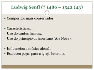 Ludwig Senfl (? 1486 – 1542 (43)

 Compositor mais conservador;


 Características:
- Uso do cantus firmus;.
- Uso do princípio do isorritmo (Ars Nova).


 Influenciou a música alemã;
 Escreveu peças para a igreja luterana.
 