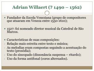 Adrian Willaert (? 1490 – 1562)

 Fundador da Escola Veneziana (grupo de compositores
 que atuaram em Veneza entre 1550-1610);

 1527: foi nomeado diretor musical da Catedral de São
 Marcos.

 Características de suas composições:
- Relação mais estreita entre texto e música;
- As melodias eram compostas seguindo a acentuação do
  texto (prosódia);
- Uso do sincopado (dissonância suspensa – ritardo);
- Uso da forma antifonal (coros alternados).
 