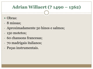 Adrian Willaert (? 1490 – 1562)

 Obras:
- 8 missas;
- Aproximadamente 50 hinos e salmos;
- 150 motetos;
- 60 chansons francesas;
- 70 madrigais italianos;
- Peças instrumentais.
 