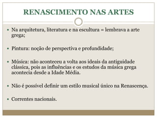 RENASCIMENTO NAS ARTES

 Na arquitetura, literatura e na escultura = lembrava a arte
  grega;

 Pintura: noção de perspectiva e profundidade;


 Música: não aconteceu a volta aos ideais da antiguidade
  clássica, pois as influências e os estudos da música grega
  acontecia desde a Idade Média.

 Não é possível definir um estilo musical único na Renascença.


 Correntes nacionais.
 