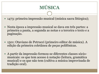 MÚSICA

 1473: primeira impressão musical (música sacra litúrgica);


 Nesta época a impressão musical se dava em três partes: a
  primeira a pauta, a segunda as notas e a terceira o texto e a
  paginação.

 1501: Otaviano de Petrucci (primeiro editor de música). A
  edição da primeira coletânea de peças polifônicas.

 A partir da impressão formou-se diferentes classes sócio-
  musicais: os que tem acesso à notação (leitura, gramática
  musical) e os que não tem (cultiva a música improvisada de
  tradição oral).
 