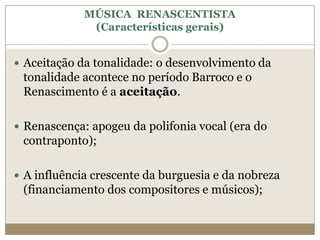 MÚSICA RENASCENTISTA
              (Características gerais)


 Aceitação da tonalidade: o desenvolvimento da
 tonalidade acontece no período Barroco e o
 Renascimento é a aceitação.

 Renascença: apogeu da polifonia vocal (era do
 contraponto);

 A influência crescente da burguesia e da nobreza
 (financiamento dos compositores e músicos);
 