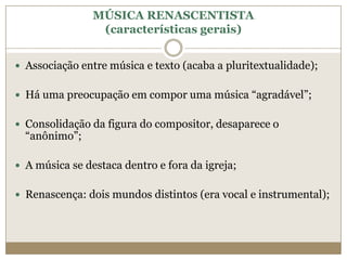 MÚSICA RENASCENTISTA
                 (características gerais)


 Associação entre música e texto (acaba a pluritextualidade);


 Há uma preocupação em compor uma música “agradável”;


 Consolidação da figura do compositor, desaparece o
  “anônimo”;

 A música se destaca dentro e fora da igreja;


 Renascença: dois mundos distintos (era vocal e instrumental);
 