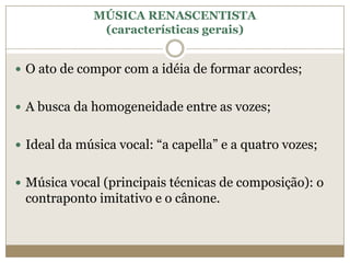 MÚSICA RENASCENTISTA
               (características gerais)


 O ato de compor com a idéia de formar acordes;


 A busca da homogeneidade entre as vozes;


 Ideal da música vocal: “a capella” e a quatro vozes;


 Música vocal (principais técnicas de composição): o
 contraponto imitativo e o cânone.
 