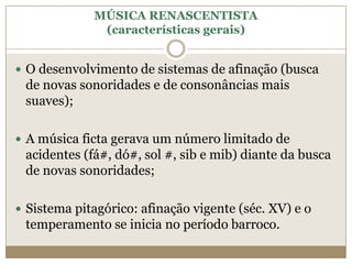 MÚSICA RENASCENTISTA
              (características gerais)


 O desenvolvimento de sistemas de afinação (busca
 de novas sonoridades e de consonâncias mais
 suaves);

 A música ficta gerava um número limitado de
 acidentes (fá#, dó#, sol #, sib e mib) diante da busca
 de novas sonoridades;

 Sistema pitagórico: afinação vigente (séc. XV) e o
 temperamento se inicia no período barroco.
 