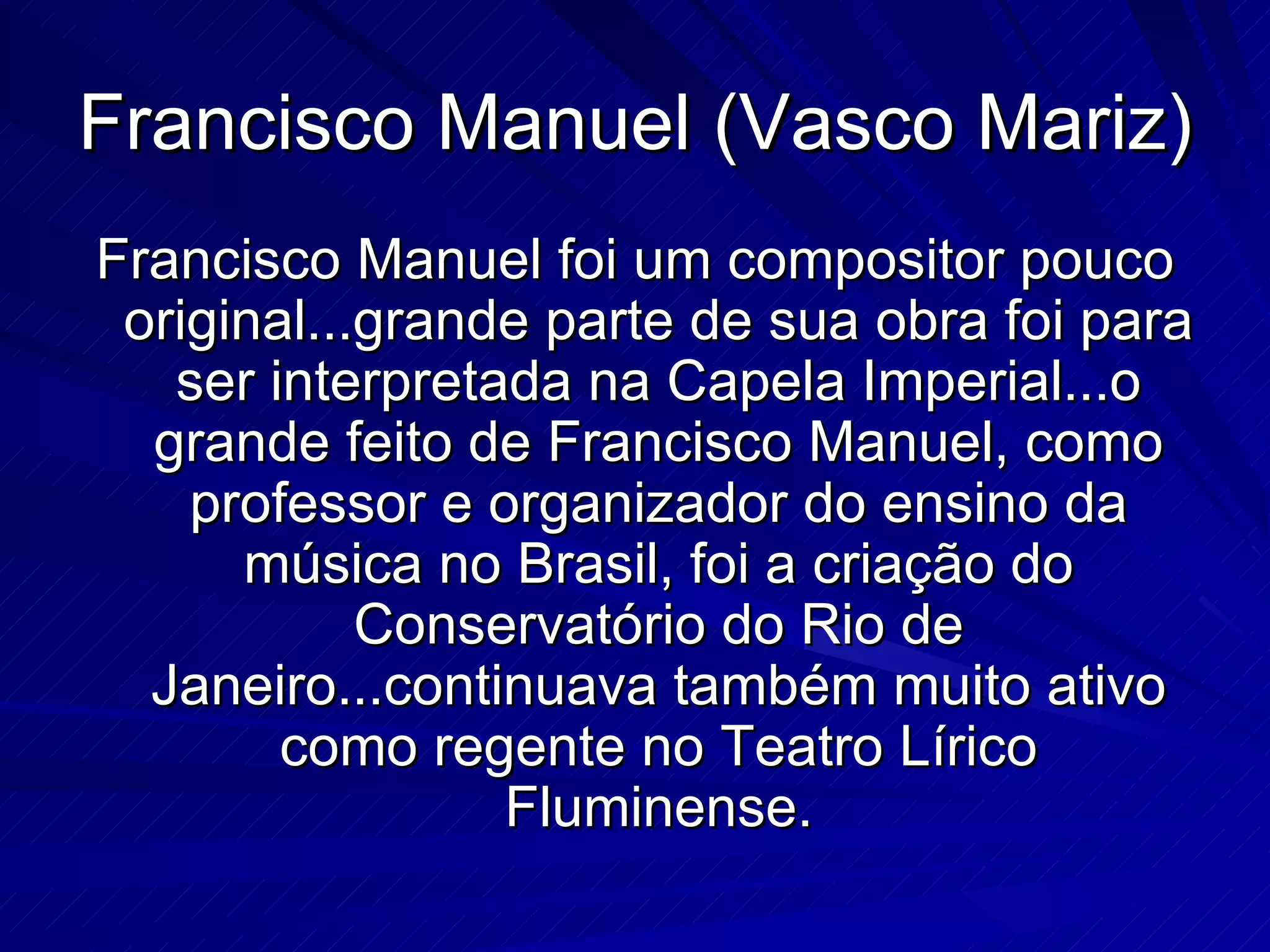 Francisco Manuel (Vasco Mariz)
Francisco Manuel foi um compositor pouco
 original...grande parte de sua obra foi para
   ser interpretada na Capela Imperial...o
  grande feito de Francisco Manuel, como
    professor e organizador do ensino da
      música no Brasil, foi a criação do
            Conservatório do Rio de
  Janeiro...continuava também muito ativo
        como regente no Teatro Lírico
                 Fluminense.
 