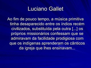 Luciano Gallet
Ao fim de pouco tempo, a música primitiva
 tinha desaparecido entre os índios recém
  civilizados, substituída pela outra [...] os
  próprios missionários confessam que se
  admiravam da facilidade prodigiosa com
 que os indígenas aprenderam os cânticos
        da igreja que lhes ensinavam...
 