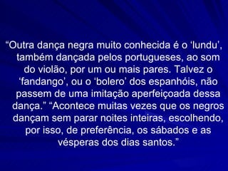“Outra dança negra muito conhecida é o ‘lundu’,
   também dançada pelos portugueses, ao som
      do violão, por um ou mais pares. Talvez o
    ‘fandango’, ou o ‘bolero’ dos espanhóis, não
   passem de uma imitação aperfeiçoada dessa
 dança.” “Acontece muitas vezes que os negros
  dançam sem parar noites inteiras, escolhendo,
      por isso, de preferência, os sábados e as
              vésperas dos dias santos.”
 