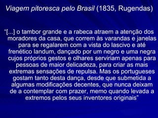 Viagem pitoresca pelo Brasil (1835, Rugendas)


“[...] o tambor grande e a rabeca atraem a atenção dos
  moradores da casa, que correm às varandas e janelas
        para se regalarem com a vista do lascivo e até
  frenético landum, dançado por um negro e uma negra
  cujos próprios gestos e olhares serviriam apenas para
       pessoas de maior delicadeza, para criar as mais
   extremas sensações de repulsa. Mas os portugueses
     gostam tanto desta dança, desde que submetida a
    algumas modificações decentes, que nunca deixam
   de a contemplar com prazer, memo quando levada a
           extremos pelos seus inventores originais”
 