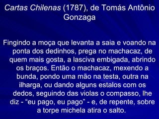 Cartas Chilenas (1787), de Tomás Antônio
                Gonzaga


Fingindo a moça que levanta a saia e voando na
   ponta dos dedinhos, prega no machacaz, de
  quem mais gosta, a lasciva embigada, abrindo
    os braços. Então o machacaz, mexendo a
    bunda, pondo uma mão na testa, outra na
     ilharga, ou dando alguns estalos com os
   dedos, seguindo das violas o compasso, lhe
  diz - “eu pago, eu pago” - e, de repente, sobre
            a torpe michela atira o salto.
 