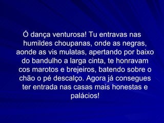 Ó dança venturosa! Tu entravas nas
  humildes choupanas, onde as negras,
aonde as vis mulatas, apertando por baixo
  do bandulho a larga cinta, te honravam
 cos marotos e brejeiros, batendo sobre o
 chão o pé descalço. Agora já consegues
  ter entrada nas casas mais honestas e
                 palácios!
 