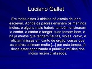 Luciano Gallet
  Em todas estas 3 aldeias há escola de ler e
escrever. Aonde os padres ensinam os meninos
índios; e alguns mais hábeis também ensinaram
 a contar, a cantar e tanger, tudo tomam bem, e
há já muitos que tangem flautas, violas, cravo, e
  oficiam missas em canto de órgão, coisas que
 os padres estimam muito [...] por este tempo, já
  devia estar agonizando a primitiva música dos
             índios recém civilizados.
 