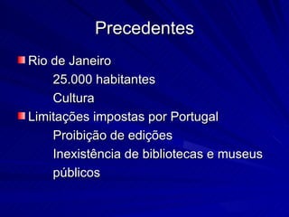 Precedentes
Rio de Janeiro
    25.000 habitantes
    Cultura
Limitações impostas por Portugal
    Proibição de edições
    Inexistência de bibliotecas e museus
    públicos
 