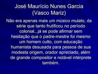 José Maurício Nunes Garcia
          (Vasco Mariz)
Não era apenas mais um músico mulato, da
    série que tanto frutificou no período
      colonial...já se pode afirmar sem
  hesitação que o padre-mestre foi mesmo
      um homem culto, com educação
  humanista desusada para pessoa de sua
  modesta origem, orador apreciado, além
 de grande compositor e notável intérprete
                    também.
 