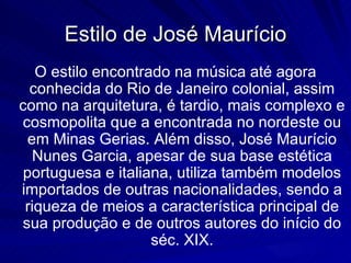 Estilo de José Maurício
   O estilo encontrado na música até agora
  conhecida do Rio de Janeiro colonial, assim
como na arquitetura, é tardio, mais complexo e
cosmopolita que a encontrada no nordeste ou
  em Minas Gerias. Além disso, José Maurício
   Nunes Garcia, apesar de sua base estética
 portuguesa e italiana, utiliza também modelos
importados de outras nacionalidades, sendo a
 riqueza de meios a característica principal de
sua produção e de outros autores do início do
                    séc. XIX.
 