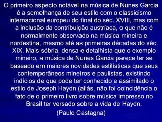 O primeiro aspecto notável na música de Nunes Garcia
      é a semelhança de seu estilo com o classicismo
  internacional europeu do final do séc. XVIII, mas com
     a inclusão da contribuição austríaca, o que não é
       normalmente observado na música mineira e
  nordestina, mesmo até as primeiras décadas do séc.
    XIX. Mais sóbria, densa e detalhista que o exemplo
     mineiro, a música de Nunes Garcia parece ter se
   baseado em maiores novidades estilísticas que seus
      contemporâneos mineiros e paulistas, existindo
    indícios de que pode ter conhecido e assimilado o
   estilo de Joseph Haydn (aliás, não foi coincidência o
     fato de o primeiro livro sobre música impresso no
         Brasil ter versado sobre a vida de Haydn.
                     (Paulo Castagna)
 