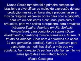 Nunes Garcia também foi o primeiro compositor
brasileiro a diversificar os meios de expressão de sua
   produção musical, embora ainda predominasse a
música religiosa: escreveu obras para coro a cappella,
     para um ou dois coros e contínuo, para coro e
orquestra, para voz solista e orquestra, para orquestra
      (Abertura Zemira, Abertura em Ré, Sinfonia
     Tempestade), para conjunto de sopros (Doze
divertimentos, perdidos) música dramática (Ulissea, O
 triunfo da América, Coro para o entremês e a ópera
  Le due gemmelle, perdida), lições e fantasias para
      pianoforte, as modinhas Beijo a mão que me
condena, No momento da partida e Marília, se não me
          amas (perdida) e um tratado teórico.
                   (Paulo Castagna)
 