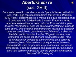 Abertura em ré
                   (séc. XVIII)
Composta no estilo das aberturas de ópera italianas do final do
    séc. XVIII, cujo representante típico foi Giovanni Paisiello
 (1740-1816), desconhece-se o motivo pelo qual foi escrita, mas
     é certo que não foi destinada à ópera. Embora o termo
   abertura fosse utilizado, como informa Ernesto Vieira, para
  designar “Symphonia, peça de musica orchestral que precede
  uma opera, uma oratoria, um drama com musica ou qualquer
   outra composição de grande desenvolvimento”, a abertura
      também podia ter outra função: “Peça de musica para
     orchestra, no estylo da abertura propriamente dita, mas
     destinada a ser executada em concertos ou a servir de
     introducção ou intermedio em qualquer espectaculo ou
    solemnidade. São propriamente symphonias de pequenas
   dimensões, a que os auctores não quizeram dar este nome
    para não serem confundidas com as grandes symphonias
                      classicas” (P. Castagna)
 
