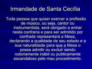 Irmandade de Santa Cecília
Toda pessoa que quiser exercer a profissão
         de músico, ou seja, cantor ou
    instrumentista, será obrigado a entrar
   nesta confraria e para ser admitido por
        confrade representará a Mesa,
 declarando a qualidade de seu estado e a
     sua naturalidade para que a Mesa o
        possa admitir ou excluir sendo
     notoriamente inábil ou publicamente
   escandaloso pelo mau procedimento.
 