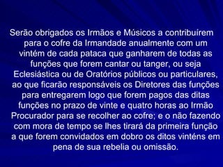 Serão obrigados os Irmãos e Músicos a contribuírem
    para o cofre da Irmandade anualmente com um
  vintém de cada pataca que ganharem de todas as
     funções que forem cantar ou tanger, ou seja
 Eclesiástica ou de Oratórios públicos ou particulares,
ao que ficarão responsáveis os Diretores das funções
   para entregarem logo que forem pagos das ditas
  funções no prazo de vinte e quatro horas ao Irmão
Procurador para se recolher ao cofre; e o não fazendo
 com mora de tempo se lhes tirará da primeira função
a que forem convidados em dobro os ditos vinténs em
            pena de sua rebelia ou omissão.
 