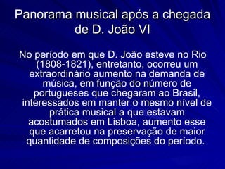 Panorama musical após a chegada
         de D. João VI
No período em que D. João esteve no Rio
    (1808-1821), entretanto, ocorreu um
  extraordinário aumento na demanda de
      música, em função do número de
   portugueses que chegaram ao Brasil,
interessados em manter o mesmo nível de
       prática musical a que estavam
  acostumados em Lisboa, aumento esse
  que acarretou na preservação de maior
 quantidade de composições do período.
 